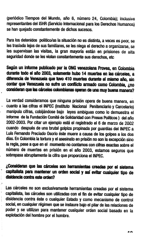 (periédico Tiempos del Mundo, afio 8, nimero 24, Colombia); inclusive representantes del ISHR (Servicio Intemacional para los Derechos Humanos) s han quejado constantemente de dichos sucesos. Para los detenidos politico/as la situacion no es distinta, a veces es peor, se les traslada lejos de sus familiares, se les niega el derecho a organizarse, se les supervisan las visitas, la gran mayoria estdn en prisiones de alta seguridad donde se les violan constantemente sus derechos, etc Segin un informe publicado por la ONG venezolana Provea, en Colombia durante todo el afio 2003, solamente hubo 14 muertes en las cérceies, a diferencia de Venezuela que tuvo 410 muertes durants el mismo aflo, sin ‘contar que Venezusia no sufre un conflicto armado como Colombia, ¢no . Consideran que las céroeles colombianas operan de una muy buena manera? La verdad consideramos que ninguna prisidn opera de buena manera, en - cuanto a las cifras el INPEC (instituto Nacional Penitenciario y Carcelario) manipula cifras, cobijdndose bajo leyes ambiguas como lo demuestra el informe de la Fundacién Comité de Solidaridad con Presos Politicos ) del afio 2002-2003. Por citar un ejemplo esté el registrado el 6 de marzo de 2002 cuando después de una brutal golpiza propinada por guardias del INPEC a Luis Ferando Preciado Osorio éste muere a causa de los golpes a los dos dias. En Colombia la tortura y el asesinato en prisign no son la excepcion sino la regla, pese a que en el momento no contamos con ciffas exactas sobre el niimero de muertes en prisién en el afio 2003, estamos seguros que sobrepasa abruptament fa cifra que proporciona el INPEC. &Consideran que las cérceles son herramientas creadas por el sistema " capitalista para mantener un orden social y asl evitar cualquier tipo de disidencia contra este orden? Las circeles no son exclusivamente heramientas creadas por el sistema ’ capitalista, las cérceles son utlizadas con el fin de evitar cualquier tipo de disidencia contra éste o cualquier Estado y como mecanismo de control social, en cualquier régimen que se instaure bajo el pilar de las relaciones de poder y se utiizan para mantener cualquier orden social basado en la ‘explotaci6n del hombre por el hombre.